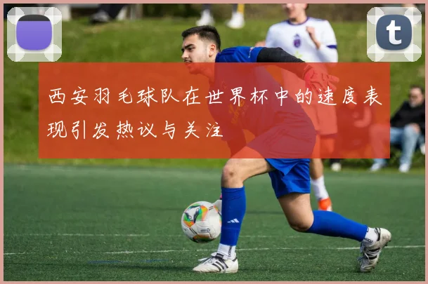 西安羽毛球队在世界杯中的速度表现引发热议与关注